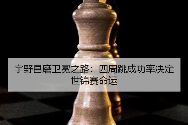 宇野昌磨卫冕之路：四周跳成功率决定世锦赛命运