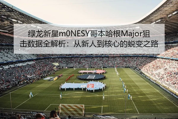 绿龙新星m0NESY哥本哈根Major狙击数据全解析：从新人到核心的蜕变之路