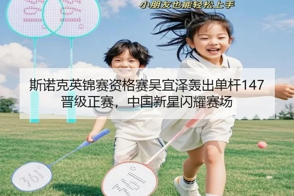 斯诺克英锦赛资格赛吴宜泽轰出单杆147晋级正赛，中国新星闪耀赛场