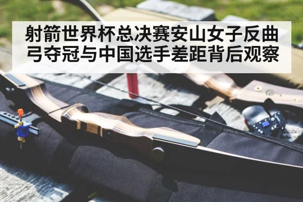 射箭世界杯总决赛安山女子反曲弓夺冠与中国选手差距背后观察